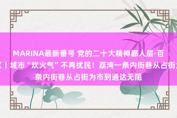 MARINA最新番号 党的二十大精神鄙人层·百名记者蹲点社区丨城市“炊火气”不再扰民！荔湾一条内街巷从占街为市到通达无阻