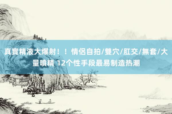 真實精液大爆射！！情侶自拍/雙穴/肛交/無套/大量噴精 12个性手段最易制造热潮