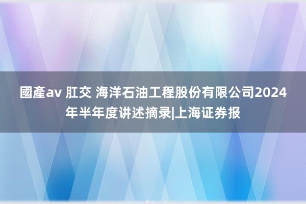 國產av 肛交 海洋石油工程股份有限公司2024年半年度讲述摘录|上海证券报