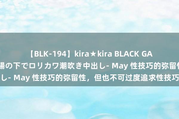 【BLK-194】kira★kira BLACK GAL 黒ギャル青姦露出-灼熱太陽の下でロリカワ潮吹き中出し- May 性技巧的弥留性，但也不可过度追求性技巧