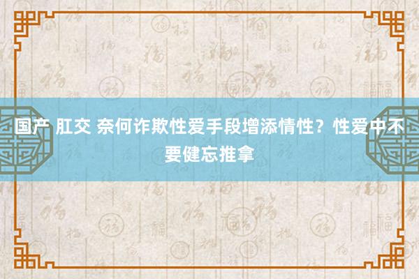 国产 肛交 奈何诈欺性爱手段增添情性？性爱中不要健忘推拿