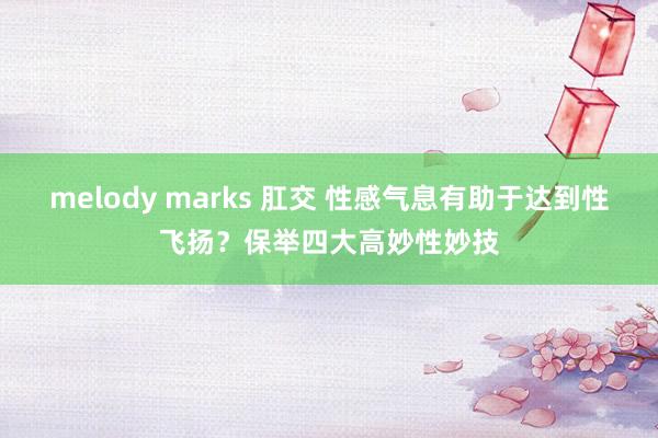 melody marks 肛交 性感气息有助于达到性飞扬？保举四大高妙性妙技