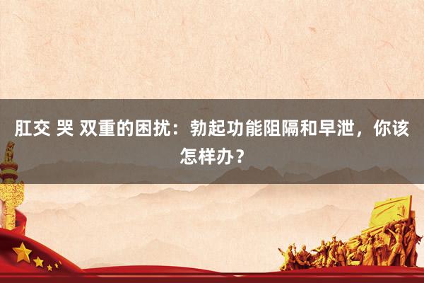 肛交 哭 双重的困扰：勃起功能阻隔和早泄，你该怎样办？