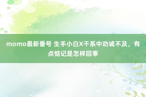 momo最新番号 生手小白X干系中劝诫不及，有点惦记是怎样回事