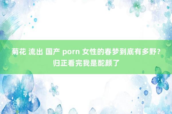 菊花 流出 国产 porn 女性的春梦到底有多野？归正看完我是酡颜了