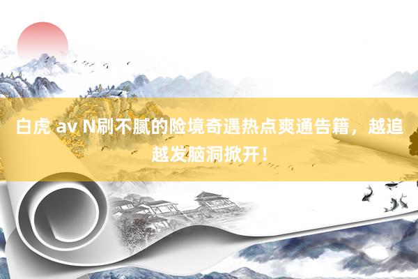 白虎 av N刷不腻的险境奇遇热点爽通告籍，越追越发脑洞掀开！