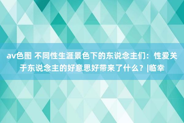 av色图 不同性生涯景色下的东说念主们：性爱关于东说念主的好意思好带来了什么？|临幸