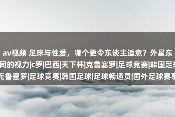 av视频 足球与性爱，哪个更令东谈主适意？外星东谈主罗纳尔多有着不同的视力|c罗|巴西|天下杯|克鲁塞罗|足球竞赛|韩国足球|足球畅通员|国外足球赛事