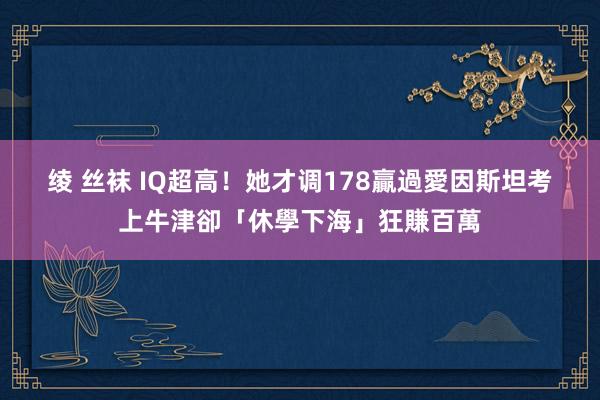 绫 丝袜 IQ超高！她才调178贏過愛因斯坦　考上牛津卻「休學下海」狂賺百萬