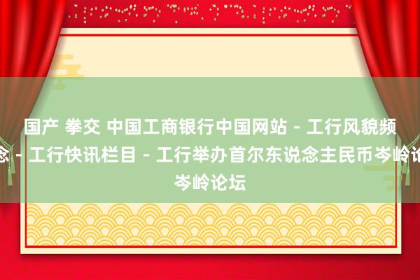 国产 拳交 中国工商银行中国网站－工行风貌频说念－工行快讯栏目－工行举办首尔东说念主民币岑岭论坛