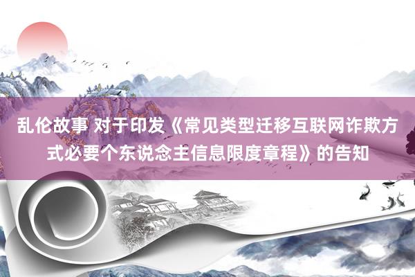 乱伦故事 对于印发《常见类型迁移互联网诈欺方式必要个东说念主信息限度章程》的告知