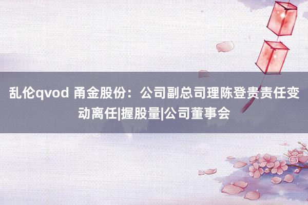 乱伦qvod 甬金股份：公司副总司理陈登贵责任变动离任|握股量|公司董事会