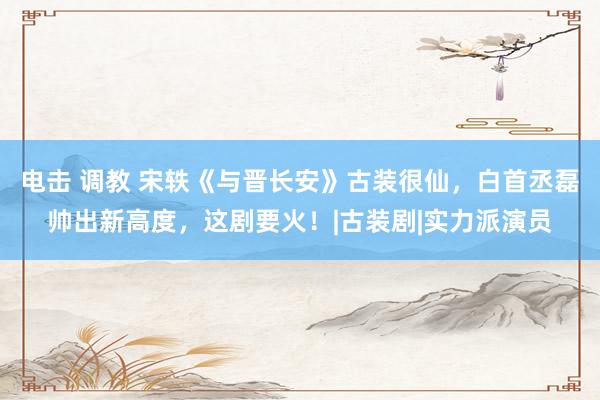 电击 调教 宋轶《与晋长安》古装很仙，白首丞磊帅出新高度，这剧要火！|古装剧|实力派演员