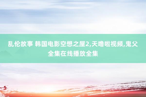 乱伦故事 韩国电影空想之屋2，天噜啦视频，鬼父全集在线播放全集