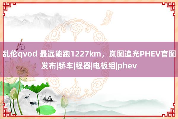 乱伦qvod 最远能跑1227km，岚图追光PHEV官图发布|轿车|程器|电板组|phev