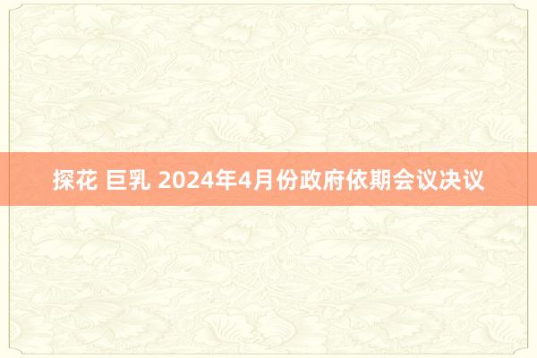 探花 巨乳 2024年4月份政府依期会议决议