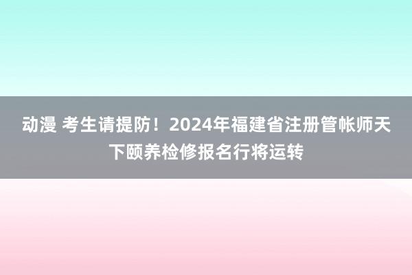 动漫 考生请提防！2024年福建省注册管帐师天下颐养检修报名行将运转