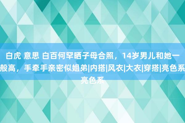 白虎 意思 白百何罕晒子母合照，14岁男儿和她一般高，手牵手亲密似姐弟|内搭|风衣|大衣|穿搭|亮色系