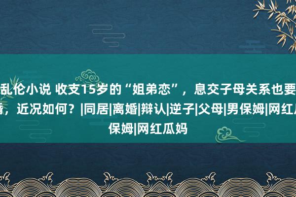 乱伦小说 收支15岁的“姐弟恋”，息交子母关系也要成婚，近况如何？|同居|离婚|辩认|逆子|父母|男保姆|网红瓜妈