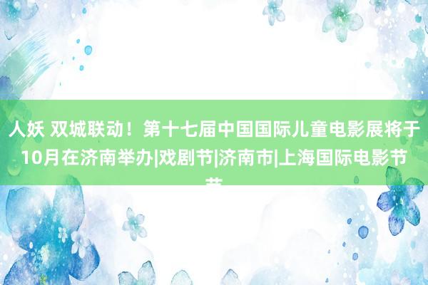 人妖 双城联动！第十七届中国国际儿童电影展将于10月在济南举办|戏剧节|济南市|上海国际电影节