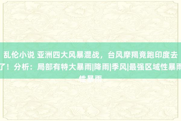 乱伦小说 亚洲四大风暴混战，台风摩羯竟跑印度去了！分析：局部有特大暴雨|降雨|季风|最强区域性暴雨