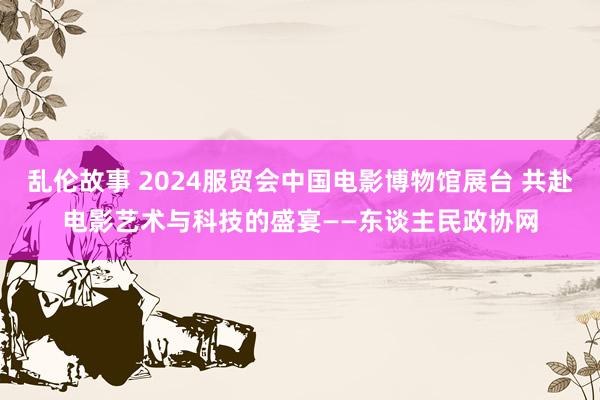 乱伦故事 2024服贸会中国电影博物馆展台 共赴电影艺术与科技的盛宴——东谈主民政协网