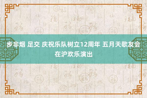 步非烟 足交 庆祝乐队树立12周年 五月天歌友会在沪欢乐演出