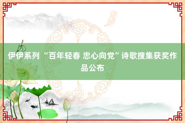 伊伊系列 “百年轻春 忠心向党”诗歌搜集获奖作品公布