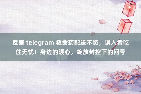 反差 telegram 救命药配送不愁，误入者吃住无忧！身边的暖心，绽放封控下的问号