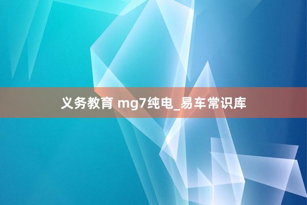 义务教育 mg7纯电_易车常识库