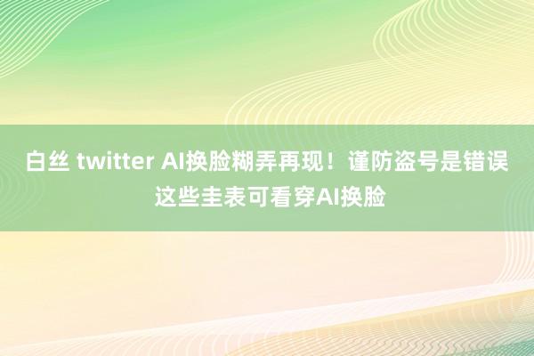 白丝 twitter AI换脸糊弄再现！谨防盗号是错误 这些圭表可看穿AI换脸