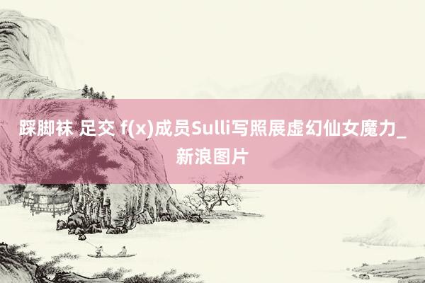 踩脚袜 足交 f(x)成员Sulli写照展虚幻仙女魔力_新浪图片