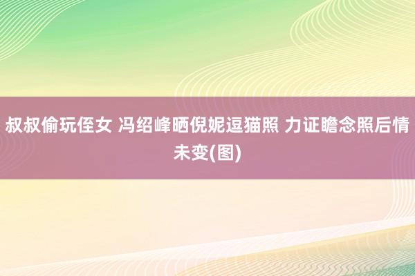 叔叔偷玩侄女 冯绍峰晒倪妮逗猫照 力证瞻念照后情未变(图)