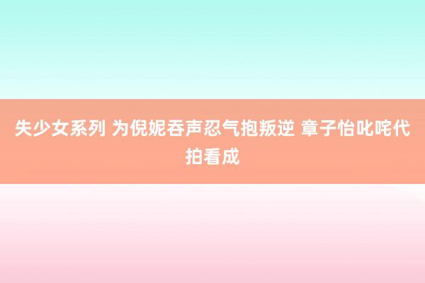 失少女系列 为倪妮吞声忍气抱叛逆 章子怡叱咤代拍看成