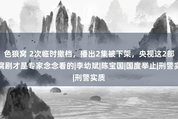 色狼窝 2次临时撤档，播出2集被下架，央视这2部反腐剧才是专家念念看的|李幼斌|陈宝国|国度举止|刑警实质