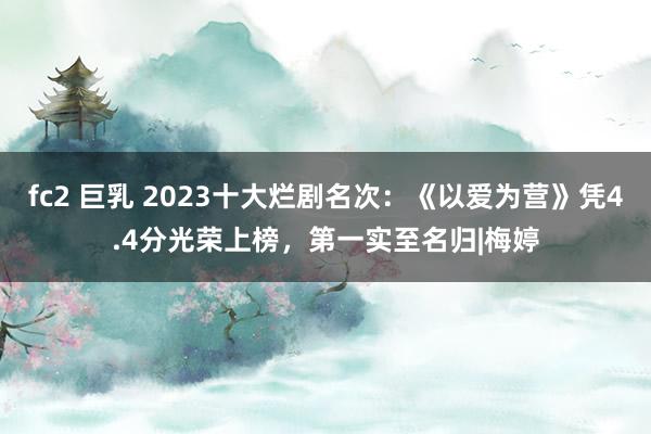 fc2 巨乳 2023十大烂剧名次：《以爱为营》凭4.4分光荣上榜，第一实至名归|梅婷