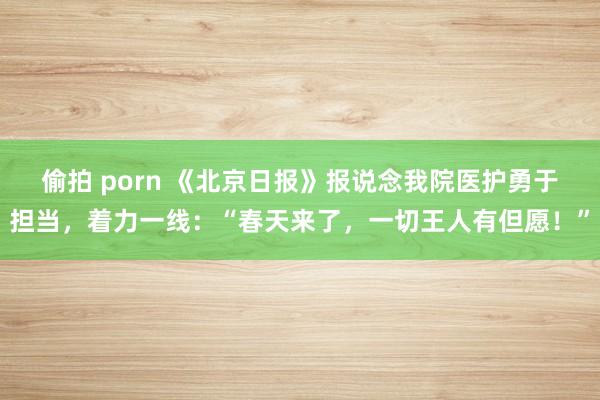 偷拍 porn 《北京日报》报说念我院医护勇于担当，着力一线：“春天来了，一切王人有但愿！”