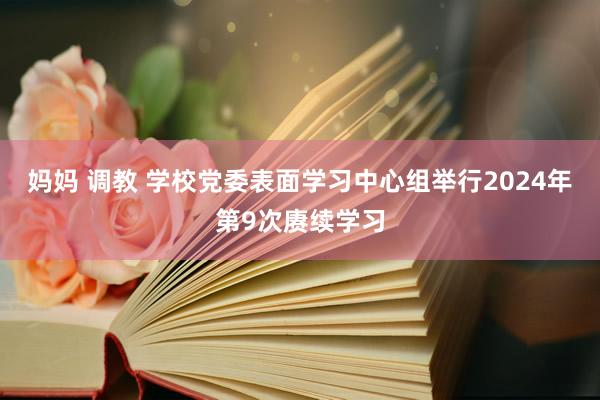 妈妈 调教 学校党委表面学习中心组举行2024年第9次赓续学习