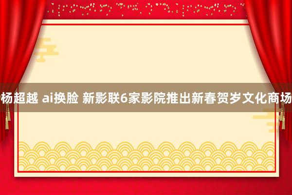 杨超越 ai换脸 新影联6家影院推出新春贺岁文化商场