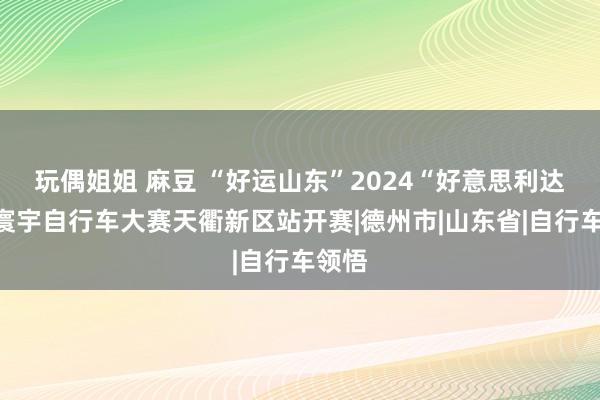 玩偶姐姐 麻豆 “好运山东”2024“好意思利达杯”寰宇自行车大赛天衢新区站开赛|德州市|山东省|自行车领悟