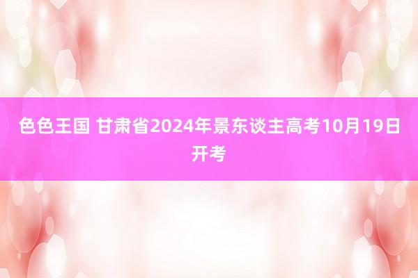 色色王国 甘肃省2024年景东谈主高考10月19日开考