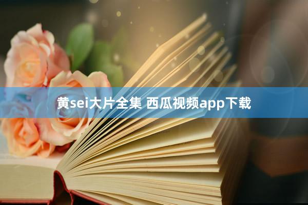 黄sei大片全集 西瓜视频app下载