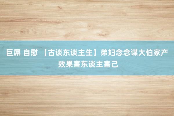 巨屌 自慰 【古谈东谈主生】弟妇念念谋大伯家产 效果害东谈主害己