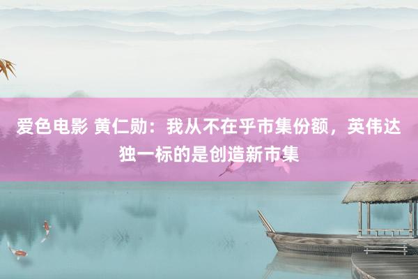 爱色电影 黄仁勋：我从不在乎市集份额，英伟达独一标的是创造新市集