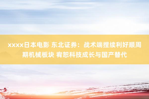 xxxx日本电影 东北证券：战术端捏续利好顺周期机械板块 宥恕科技成长与国产替代