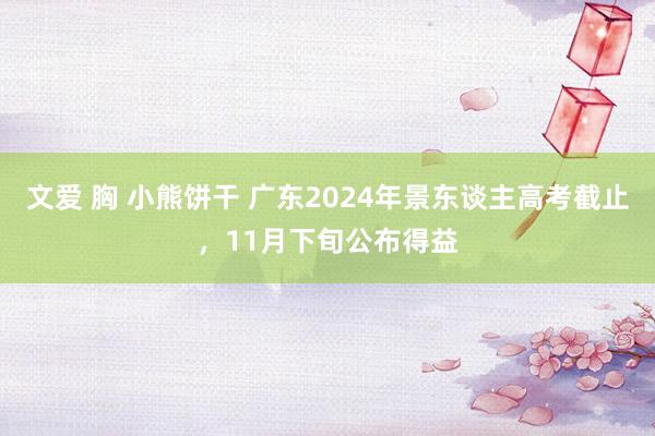 文爱 胸 小熊饼干 广东2024年景东谈主高考截止，11月下旬公布得益