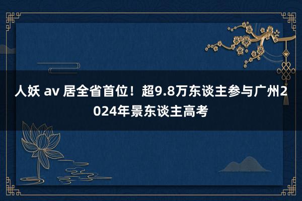 人妖 av 居全省首位！超9.8万东谈主参与广州2024年景东谈主高考