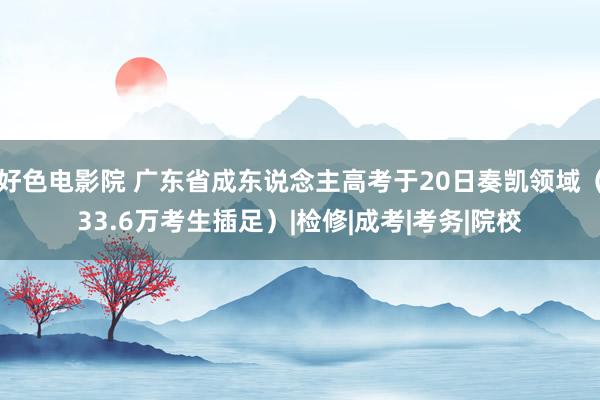 好色电影院 广东省成东说念主高考于20日奏凯领域（33.6万考生插足）|检修|成考|考务|院校