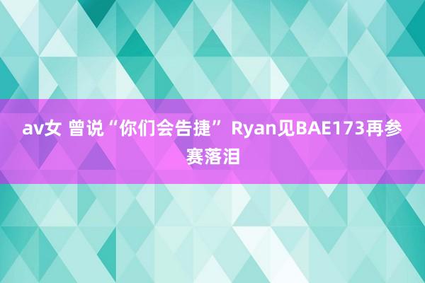 av女 曾说“你们会告捷” Ryan见BAE173再参赛落泪