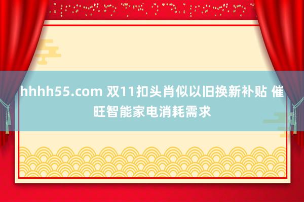 hhhh55.com 双11扣头肖似以旧换新补贴 催旺智能家电消耗需求